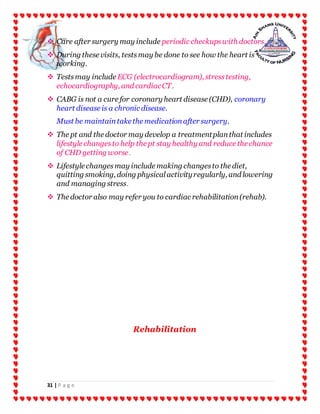 31 | P a g e
 Care after surgery may include periodic checkupswith doctors.
 During these visits, testsmay be done to see how the heart is
working.
 Testsmay include ECG (electrocardiogram), stresstesting,
echocardiography, and cardiacCT.
 CABG is not a cure for coronary heart disease (CHD), coronary
heart disease is a chronic disease.
Must be maintaintake the medicationafter surgery.
 The pt and the doctor may develop a treatmentplanthat includes
lifestyle changesto help the pt stay healthy and reduce the chance
of CHD getting worse.
 Lifestyle changesmay include making changesto the diet,
quitting smoking, doing physicalactivityregularly, and lowering
and managing stress.
 The doctor also may refer you to cardiac rehabilitation(rehab).
Rehabilitation
 