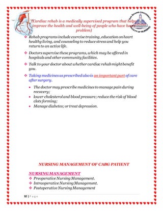 32 | P a g e
(Cardiac rehab is a medically supervised program that helps
improve the health and well-being of people who have heart
problem)
 Rehab programsinclude exercise training, educationonheart
healthy living, and counseling to reduce stressand help you
returnto an active life.
 Doctorssupervise these programs, which may be offered in
hospitalsand other community facilities.
 Talk to your doctor about whether cardiac rehabmightbenefit
you.
 Taking medicinesasprescribed alsois an important part of care
after surgery.
 The doctor may prescribe medicinestomanage painduring
recovery;
 lower cholesteroland blood pressure;reduce the risk of blood
clots forming;
 Manage diabetes;or treat depression.
NURSING MANAGEMENT OF CABG PATIENT
NURSINGMANAGEMENT
 Preoperative Nursing Management.
 Intraoperative NursingManagement.
 Postoperative NursingManagement
 