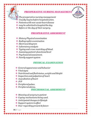 33 | P a g e
PREOPERATIVE NURSING MANAGEMENT
 The preoperative nursing management
 Usually beginsbefore hospitalization.
 Patientswith non-acute heartdisease
 may be admitted tohospitalthe day
 Before or the day of their surgery.
PREOPERATIVE ASSESSMENT
 History Physicalexamination
 Radiographicexamination
 Electrocardiogram
 Laboratory analysis
 Typing and cross-matching ofblood.
 Assessing patient’sfunctionallevel
 Psychosocialassessment.
 Family support system
PHYSICAL EXAMINATION
 Generalappearance and behavior
 Vitalsigns
 Nutritionaland fluid status, weight and Height
 Inspectionand palpationof heart
 Auscultationofheart
 JVP
 Peripheralpulses.
 Peripheraledema.
PSYCHOSOCIAL ASSESSMENT
 Meaning of surgery to patient
 Coping mechanismsbeing used.
 Anticipated changesinlifestyle
 Support system ineffect
 Fear regarding present & future
 