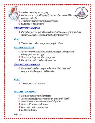 36 | P a g e
 Medicationsbefore surgery
 Informationregarding equipment, tubesthatwillbe present
postoperatively
 Teaching the postoperative exercises.
 Outcome of the surgery
NURSINGDIAGNOSIS
 Potentialfor complicationsrelated tothe stress of impending
surgery (Angina, Severe anxiety, Cardiacarrest)
Goal:
 To monitor and manage the complications
INTERVENTIONS
 Assess for complicationsAngina:oxygentherapyand
nitroglycerinetherapy.
 Severe anxiety:emotionalsupport
 Cardiac arrest:cardiaclife support
NURSINGDIAGNOSIS
 Decreased cardiac output related toblood loss and
compromised myocardialfunction
Goal:
 To restore cardiac output
INTEREVENTIONS
 Monitor cardiovascularstatus
 Assess arterialpressure every 15 min. untilstable
 Auscultate for heart sounds and rhythms
 Assess all peripheralpulses
 Hemodynamic monitoring
 ECG monitoring
 