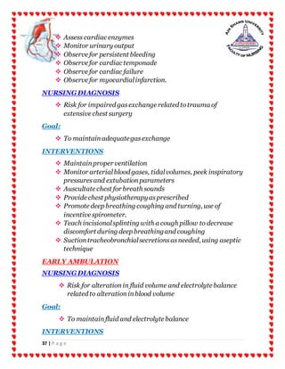 37 | P a g e
 Assess cardiac enzymes
 Monitor urinary output
 Observe for persistent bleeding
 Observe for cardiac temponade
 Observe for cardiac failure
 Observe for myocardialinfarction.
NURSINGDIAGNOSIS
 Risk for impaired gasexchange related totrauma of
extensive chest surgery
Goal:
 To maintainadequategasexchange
INTERVENTIONS
 Maintainproper ventilation
 Monitor arterialblood gases, tidalvolumes, peek inspiratory
pressuresand extubationparameters
 Auscultate chest for breath sounds
 Provide chest physiotherapyasprescribed
 Promote deep breathing coughing and turning, use of
incentive spirometer.
 Teach incisionalsplinting with a cough pillow to decrease
discomfort during deep breathingand coughing
 Suctiontracheobronchialsecretionsasneeded, using aseptic
technique
EARLY AMBULATION
NURSINGDIAGNOSIS
 Risk for alterationin fluid volume and electrolyte balance
related to alterationinblood volume
Goal:
 To maintainfluid and electrolyte balance
INTERVENTIONS
 