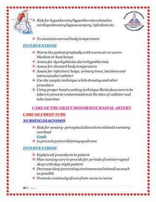 39 | P a g e
 Risk for hypothermia/hyperthermiarelated to
cardiopulmonarybypasssurgery, infectionsetc.
Goal:
 To maintainnormalbody temperature
INTERVENTIONS
 Warm the patient gradually with warmair or warm
blanketsor heat lamps
 Assess for dysrhythmiasdue tohypothermia
 Assess for elevated body temperature
 Assess for infection( lungs, urinary tract, incisionsand
intravascular catheter
 Use the aseptic technique while dressing and other
procedure
 Using proper hand washing technique Meticulouscare tobe
takento prevent contaminationat the sites of catheterand
tube insertion
CARE OF THE GRAFT DONOR SITE RADIAL ARTERY
CARE OF CHEST TUBE
NURSINGDIAGNOSIS
 Risk for sensory- perceptualalterationsrelated tosensory
overload
Goal:
 to prevent postcardiotomysyndrome
INTERVENTIONS
 Explainall proceduresto patient
 Plan nursing care to provide for periodsof uninterrupted
sleep with day-night pattern
 Decrease sleep preventing environmentalstimuli asmuch
as possible
 Promote continuityofcare from nurse to nurse
 