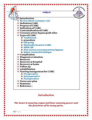 4 | P a g e
subject
 Introduction
 Reviewabout coronary vein
 Definition CABG
 Propose of CABG
 Indication of CABG
 Contraindication ofCABG
 Coronary artery bypass graft sides
 Types of CABG
Traditional
procedure
Off pump
Minimally invasive CABG
MIDCAB
Port-access coronary artery bypass
Robot-Assistedtechnique
 Complication
 Diagnosis evaluation
 Recovery
 Recovery at hospital
 Recovery at home
 Followup
 rehabilitation
 Nursing management for CABG
Preoperative
Intraoperative
Postoperative
 Nurse care plan
 Summary
 Reference
Introduction
The heart is amazing organ and have amazing power and
the functions of its many parts.
 