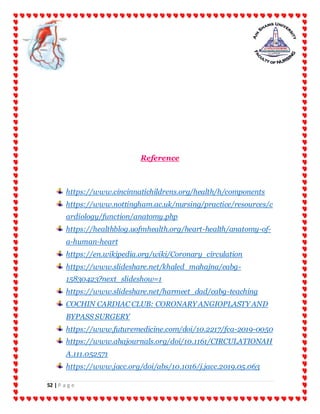 52 | P a g e
Reference
https://www.cincinnatichildrens.org/health/h/components
https://www.nottingham.ac.uk/nursing/practice/resources/c
ardiology/function/anatomy.php
https://healthblog.uofmhealth.org/heart-health/anatomy-of-
a-human-heart
https://en.wikipedia.org/wiki/Coronary_circulation
https://www.slideshare.net/khaled_mahajna/cabg-
15830423?next_slideshow=1
https://www.slideshare.net/harmeet_dad/cabg-teaching
COCHIN CARDIAC CLUB: CORONARY ANGIOPLASTY AND
BYPASS SURGERY
https://www.futuremedicine.com/doi/10.2217/fca-2019-0050
https://www.ahajournals.org/doi/10.1161/CIRCULATIONAH
A.111.052571
https://www.jacc.org/doi/abs/10.1016/j.jacc.2019.05.063
 