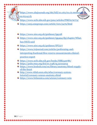 53 | P a g e
https://www.ahajournals.org/doi/full/10.1161/01.cir.00001202
92.65143.f5
https://www.ncbi.nlm.nih.gov/pmc/articles/PMC6179773/
https://amj.amegroups.com/article/view/5479/html
https://www.nice.org.uk/guidance/ipg128
https://www.nice.org.uk/guidance/ipg494/ifp/chapter/What-
has-NICE-said
https://www.nice.org.uk/guidance/IPG377
https://www.icrjournal.com/articles/performing-and-
interpreting-fractional-flow-reserve-measurements-clinical-
practice-expert
https://www.ncbi.nlm.nih.gov/books/NBK549786/
https://pubs.rsna.org/doi/10.1148/rg.321115014
https://www.kenhub.com/en/library/anatomy/blood-supply-
of-the-heart
http://www.vhlab.umn.edu/atlas/coronary-system-
tutorial/coronary-venous-anatomy.shtml
https://www.britannica.com/science/coronary-vein
 