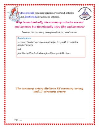 7 | P a g e
 Anatomically coronaryarteriesare not end-arteries
But functionally they like end arteries.
Why is anatomically the coronary arteries are not
end-arteries but functionally they like end arteries?
Because the coronary artery content on anastomoses
The coronary artery divide to RT coronary artery
and LT coronary artery
Anastomoses
is connectionbetweenterminatesofartery with terminates
another artery
but
functionboth arteries have functionespecialto hem.
 
