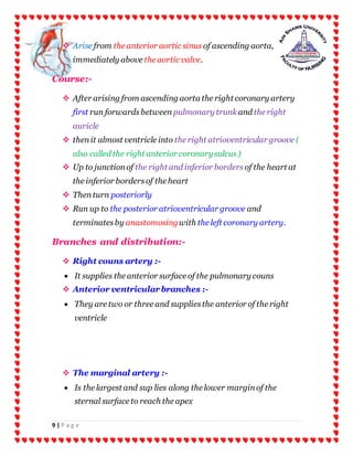 9 | P a g e
 Arise from the anterior aortic sinus of ascending aorta,
immediately above the aortic valve.
Course:-
 After arising from ascending aorta the right coronary artery
first run forwardsbetween pulmonary trunk and the right
auricle
 thenit almost ventricle into the right atrioventricular groove (
also called the right anterior coronarysulcus)
 Up to junctionof the right and inferior borders of the heart at
the inferior bordersof the heart
 Thenturn posteriorly
 Run up to the posterior atrioventricular groove and
terminatesby anastomosingwith the left coronary artery.
Branches and distribution:-
 Right couns artery :-
 It supplies the anterior surface of the pulmonary couns
 Anterior ventricularbranches :-
 They are two or three and suppliesthe anterior of the right
ventricle
 The marginal artery :-
 Is the largest and sup lies along the lower marginof the
sternal surface to reach the apex
 