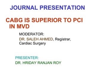 JOURNAL PRESENTATION
CABG IS SUPERIOR TO PCI
IN MVD
MODERATOR:
DR. SALEH AHMED, Registrar,
Cardiac Surgery

PRESENTER:
DR. HRIDAY RANJAN ROY

 