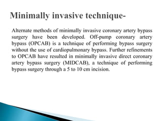 Alternate methods of minimally invasive coronary artery bypass
surgery have been developed. Off-pump coronary artery
bypass (OPCAB) is a technique of performing bypass surgery
without the use of cardiopulmonary bypass. Further refinements
to OPCAB have resulted in minimally invasive direct coronary
artery bypass surgery (MIDCAB), a technique of performing
bypass surgery through a 5 to 10 cm incision.
 