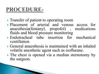  Transfer of patient to operating room
 Placement of arterial and venous access for
anaesthesia(fentanyl, propofol) , medications
fluids and blood pressure monitoring
 Endotracheal tube insertion for mechanical
ventillation
 General anaesthesia is maintained with an inhaled
volatile anesthetic agent such as isoflurane.
 The chest is opened via a median sternotomy by
the surgeon.
 