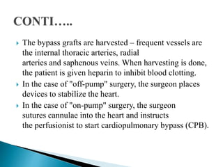 The bypass grafts are harvested – frequent vessels are
the internal thoracic arteries, radial
arteries and saphenous veins. When harvesting is done,
the patient is given heparin to inhibit blood clotting.
 In the case of "off-pump" surgery, the surgeon places
devices to stabilize the heart.
 In the case of "on-pump" surgery, the surgeon
sutures cannulae into the heart and instructs
the perfusionist to start cardiopulmonary bypass (CPB).
 