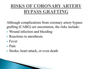 Although complications from coronary artery bypass
grafting (CABG) are uncommon, the risks include:
 Wound infection and bleeding
 Reactions to anesthesia
 Fever
 Pain
 Stroke, heart attack, or even death
 