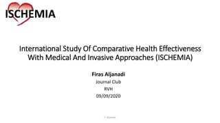 International Study Of Comparative Health Effectiveness
With Medical And Invasive Approaches (ISCHEMIA)
Firas Aljanadi
Journal Club
RVH
09/09/2020
F. Aljanadi
 