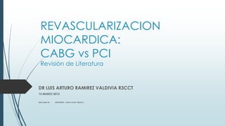 REVASCULARIZACION
MIOCARDICA:
CABG vs PCI
Revisión de Literatura
DR LUIS ARTURO RAMIREZ VALDIVIA R3CCT
13 MARZO 2015
IMSS UMAE 34 MONTERREY, NUEVO LEON, MEXICO.
 