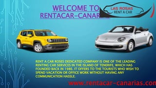 WELCOME TO
RENTACAR-CANARIAS
RENT A CAR ROSES DEDICATED COMPANY IS ONE OF THE LEADING
RENTING CAR SERVICES IN THE ISLAND OF TENERIFE, WHICH HAS
FOUNDED BACK IN 1986. IT OFFERS TO THE TOURISTS WHO WISH TO
SPEND VACATION OR OFFICE WORK WITHOUT HAVING ANY
COMMUNICATION HASSLE.
www.rentacar-canarias.com
 