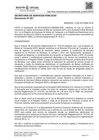 http://boe.mendoza.gov.ar/pedido/pdf_pedido/55649
SECRETARÍA DE SERVICIOS PÚBLICOS
Resolución Nº 201
MENDOZA, 12 DE OCTUBRE 2018
VISTO el Expediente EX–2018-03287473-GDEMZA-SSP, mediante el cual se tramita la
inscripción en calidad de Empresa de Red de Transporte (ERT) de la Sociedad Cabify Mendoza
S.A. en el Registro de Empresas de Redes de Transporte y de Plataformas Electrónicas de la
Secretaría de Servicios Públicos de acuerdo a lo previsto por la recientemente sancionada Ley
de Movilidad N° 9086 y su Decreto Reglamentario N° 1512; y
CONSIDERANDO:
Que el Artículo 56 del Decreto Reglamentario N° 1512/18 establece que: “Las Empresas de
Redes de Transporte (ERT) deberán inscribirse en la Dirección Provincial de Transporte, en el
área de registros. La solicitud de inscripción deberá contener: a) constitución de domicilio
especial en la Provincia de Mendoza; b) nombre y D.N.I. del representante, apoderado o
encargado de Negocios; c) comprobantes de inscripción en Ingresos Brutos y AFIP; d) contrato
social o estatuto y modificaciones posteriores efectuadas a los mismos con constancia de sus
inscripciones en el Registro Público a cargo de la Dirección de Personas Jurídicas de la Provincia
de Mendoza, cuyo objeto social contemple la realización de actividad de servicio privado de
transporte a través de plataformas electrónicas; e) manifestación de Bienes certificada por
Contador Público Nacional y legalizada por el Consejo Profesional de Ciencias Económicas. Las
manifestaciones de Bienes no podrán tener más de seis (6) meses de antigüedad desde su
certificación.
Que toda la documentación y manifestaciones deberán presentarse rubricadas por el titular o
apoderado y tendrán el carácter de Declaración Jurada. Recibida la solicitud respectiva, la
Secretaría de Servicios Públicos dictará la resolución que autorice al interesado a operar como
Empresas de Redes de Transporte (ERT) o denegará la misma.”
Que la documentación presentada por la Sociedad Cabify Mendoza S.A. obrante en el Orden N°
2 demuestra que la sociedad cumple con todos los recaudos exigidos por el Artículo 56 del
Decreto Reglamentario N° 1512/18 y los Artículos 54 y 60 de la Ley N° 9086. Ha constituido
domicilio especial en la Provincia de Mendoza en su escrito inicial
Que su objeto social es el requerido por la Ley de Movilidad conforme lo establece su contrato
social inscripto en el Registro Público a cargo de la Dirección de Personas Jurídicas de la
Provincia. Además, toda la documentación se encuentra firmada por su presidente.
Asimismo, en el Orden N° 5, el Departamento Económico Financiero dictamina que la empresa
citada tiene una capacidad económica que le permite ser una Empresa de Red de Transporte
(ERT) para prestar este servicio de transporte privado por plataformas electrónicas, de
conformidad con lo exigido por el Artículo 56 inciso e del Decreto Reglamentario N° 1512/18. Se
ha dado cumplimiento con las inscripciones en A.F.I.P. y A.T.M. requeridas por la reglamentación
(Artículo 56 inc. c).
Por ello y conforme lo dictaminado por la Dirección de Asuntos Legales y Fiscalización de la
Secretaría de Servicios Públicos;
Página 1/2
Boletín Oficial - Gobierno de Mendoza
Ministerio de Gobierno, Trabajo y Justicia
Subsecretaria Legal y Técnica
 