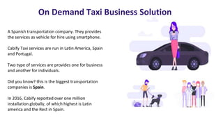 On Demand Taxi Business Solution
A Spanish transportation company. They provides
the services as vehicle for hire using smartphone.
Cabify Taxi services are run in Latin America, Spain
and Portugal.
Two type of services are provides one for business
and another for individuals.
Did you know? this is the biggest transportation
companies is Spain.
In 2016, Cabify reported over one million
installation globally, of which highest is Latin
america and the Rest in Spain.
 