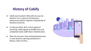 History of Cabify
● Cabify was founded in May 2011 by Juan de
Antonio. He is a spanish entrepreneur,
telecommunications engineer and graduate of
Stanford University.
● In February 2012, with in the 6 weeks of
launching. cabify signed up 20,000 users and
completed nearly 3,000 rides in Madrid alone.
● After the one year, they started doing business
in Latin America, opening subsidiaries in
Mexico, Chile and Peru.
 