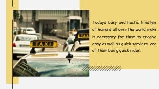 Today’s busy and hectic lifestyle
of humans all over the world make
it necessary for them to receive
easy as well as quick services, one
of them being quick rides.
 