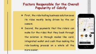 Factors Responsible for the Overall
Popularity of Cabify
❖ First, the ride-hailing business solution sees
its rides mostly being driven by the car
owners.
❖ Second, the payments that the riders can
make for the rides that they book through
the solution is through modes like card,
integrated wallet and cash thus making the
ride-booking process on a whole all the
more easier.
 