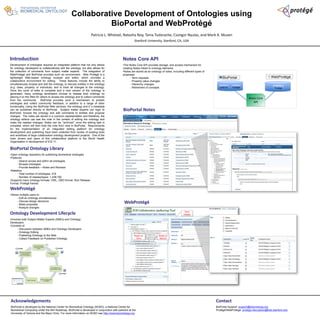 Collaborative Development of Ontologies using 
BioPortal and WebProtégé 
Patricia L. Whetzel, Natasha Noy, Tania Tudorache, Csongor Nyulas, and Mark A. Musen 
Stanford University, Stanford, CA, USA 
Introduction 
Development of ontologies requires an integrated platform that not only allows 
for ontology developers to collaboratively edit the ontology, but also allows for 
the collection of comments from subject matter experts. The integration of 
WebProtégé and BioPortal provides such an environment. Web Protégé is a 
lightweight Web-based ontology browser and editor, which provides a 
collaborative environment for editing. These features include the ability to 
simultaneously browse and edit the ontology, to discuss entities in the ontology 
(e.g. class, property, or individual), and to track all changes to the ontology. 
Once the cycle of edits is complete and a new version of the ontology is 
generated, many ontology developers choose to release their ontology by 
placing it on the Web for others to access the ontology and to collect comments 
from the community. BioPortal provides such a mechanism to publish 
ontologies and collect community feedback, in addition to a range of other 
functionality. Using the BioPortal Web services, the ontology and it’s metadata 
can be published directly to BioPortal. Subject matter experts can login to 
BioPortal, browse the ontology and add comments to entities and propose 
changes. The notes are stored in a common representation and therefore, the 
ontology editors can see the note in the context of editing the ontology and 
make the needed changes. Notes can be “archived” once the editing task is 
complete, which will then hide the note from view in BioPortal. Requirements 
for the implementation of an integrated editing platform for ontology 
development and publishing have been collected from review of existing tools 
and workflows of large collaborative ontology development projects. One of the 
main drivers and users of this collaborative platform is the World Health 
Organization in development of ICD-11. 
Notes Core API 
•The Notes Core API provides storage, and access mechanism for 
creating Notes linked to ontology elements 
•Notes are stored as an ontology of notes, including different types of 
proposals: 
- Term requests 
- Property value changes 
- Hierarchy changes 
- Retirement of concepts 
Develop new ontology 
version based on 
community feedback 
Collect feedback from 
Acknowledgements 
BioPortal is developed by the National Center for Biomedical Ontology (NCBO), a National Center for 
Biomedical Computing under the NIH Roadmap. BioPortal is developed in conjunction with partners at the 
University of Victoria and the Mayo Clinic. For more information on NCBO see http://www.bioontology.org. 
BioPortal WebProtégé 
Contact 
BioPortal Support: support@bioontology.org 
Protégé/WebProtege: protege-discussion@lists.stanford.edu 
BioPortal Ontology Library 
•Open ontology repository for publishing biomedical ontologies 
•Features 
- Search across and within all ontologies 
- Browse ontologies 
- Provide feedback – Notes and Reviews 
•Statistics 
- Total number of ontologies: 216 
- Number of classes/types: 1,438,792 
•Supports many ontology formats: OWL, OBO format, Rich Release 
Format, Protégé frames 
WebProtégé 
•Allows multiple users to: 
- Edit an ontology simultaneously 
- Discuss design decisions 
- Make proposals 
- Analyze changes 
WebProtégé 
Term 
Details 
Notes on 
Term 
Notes on 
Branch 
BioPortal Notes 
THE NATIONAL CENTER FOR 
BIOMEDICAL ONTOLOGY 
Ontology Development Lifecycle 
•Involves both Subject Matter Experts (SMEs) and Ontology 
Developers 
•Consists of: 
- Discussion between SMEs and Ontology Developers 
- Ontology Editing 
- Publishing Ontology to the Web 
- Collect Feedback on Published Ontology 
Collect information 
from Subject Matter 
Experts 
Draft prototype 
ontology 
Get feedback from 
Subject Matter Experts 
Refine Ontology based 
on feedback 
Publish Ontology 
community 
BioPortal 
LexEVS Protégé 
Protégé 
Notes Core 
API 

