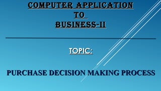 COMPUTER APPLICATIONCOMPUTER APPLICATION
TOTO
BUSINESS-IIBUSINESS-II
TOPIC:TOPIC:
PURCHASE DECISION MAKING PROCESSPURCHASE DECISION MAKING PROCESS
 