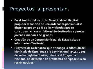 Proyectos a presentar.
 En el ámbito del Instituto Municipal del Hábitat

propiciar la sanción de una ordenanza por la cual se
disponga que un 25 % de las viviendas que se
construyan en ese ámbito estén destinadas a parejas
jóvenes, menores de 35 años.
 Creación de un Centro Municipal de Estadísticas e
información Territorial.
 Proyecto de Ordenanza que disponga la adhesión del
Municipio de Esperanza a la Ley Nacional 25415 y sus
decretos reglamentarios, referida al Programa
Nacional de Detección de problemas de hipoacusia en
recién nacidos.

 