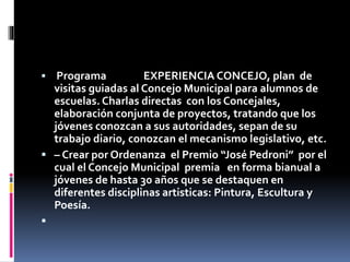 

Programa
EXPERIENCIA CONCEJO, plan de
visitas guiadas al Concejo Municipal para alumnos de
escuelas. Charlas directas con los Concejales,
elaboración conjunta de proyectos, tratando que los
jóvenes conozcan a sus autoridades, sepan de su
trabajo diario, conozcan el mecanismo legislativo, etc.
 – Crear por Ordenanza el Premio “José Pedroni” por el
cual el Concejo Municipal premia en forma bianual a
jóvenes de hasta 30 años que se destaquen en
diferentes disciplinas artisticas: Pintura, Escultura y
Poesía.


 