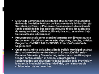 Minuta de Comunicación solicitando al Departamento Ejecutivo

derive a la Comisión Revisora del Reglamento de Edificación y/o
Secretaria de Obras y Planeamiento una inquietud relacionada
con la posibilidad de que en loteos futuros todos los cableados
de energía eléctrica, teléfono, fibra óptica, etc. se realicen bajo
tierra (cableado subterráneo)
 Proyecto para colaborar económicamente con jóvenes que se
destacan en disciplinas como arte, deportes, ciencias, música,
Programa JOVENES TALENTOSOS. Creación Comisión de
Seguimiento
 Crear en el ámbito de la Dirección de Policía Municipal un área
destinada exclusivamente a impartir Educación Vial en las
Escuelas Primarias y Secundarias, en forma sistemática y que
tengan continuidad en el tiempo, con programas
consensuados con el Ministerio de Educación de la Provincia y
la Agencia Provincial de Seguridad Vial, con la invalorable
colaboración de los docentes.

 