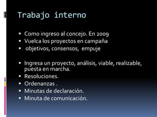 Trabajo interno
 Como ingreso al concejo. En 2009
 Vuelca los proyectos en campaña
 objetivos, consensos, empuje
 Ingresa un proyecto, análisis, viable, realizable,
puesta en marcha.
 Resoluciones.
 Ordenanzas .
 Minutas de declaración.
 Minuta de comunicación.

 