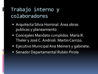 Trabajo interno y
colaboradores
 Arquitecta Silvia Hominal. Área obras

publicas y planeamiento
 Concejales Mandato cumplidos María R.
Theler y José C. Andrioli. Martin Carrizo.
 Ejecutivo Municipal Ana Meiners y gabinete.
 Senador Departamental Rubén Pirola

 