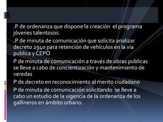.P de ordenanza que dispone la creación el programa
jóvenes talentosos.
.P de minuta de comunicación que solicita analizar
decreto 2940 para retención de vehículos en la vía
publica y CEPO
P de minuta de comunicación a través de obras publicas
se lleve a cabo de concientización y mantenimiento de
veredas
P de decreto en reconocimiento al merito ciudadano
P de minuta de comunicación solicitando se lleve a
cabo un estudio de la vigencia de la ordenanza de los
gallineros en ámbito urbano.

 