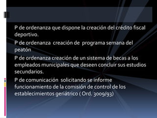 P de ordenanza que dispone la creación del crédito fiscal
deportivo.
P de ordenanza creación de programa semana del
peatón
P de ordenanza creación de un sistema de becas a los
empleados municipales que deseen concluir sus estudios
secundarios.
P de comunicación solicitando se informe
funcionamiento de la comisión de control de los
establecimientos geriátrico ( Ord. 3009/93)

 