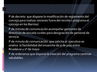 P de decreto que dispone la modificación de reglamento del
concejo para realizar sesiones fuera del recinto ( programa el
concejo en los Barrios)
P de minuta de comunicación acompañar gestiones de
directivos de escuela rurales para designación de personal de
servicio
P de minuta de comunicación que solicita al ejecutivo se
analice la factibilidad del ensanche de 9 de julio entre
Rivadavia y 1º de mayo
P de ordenanza que dispone la creación del programa cantinas
saludables.

 