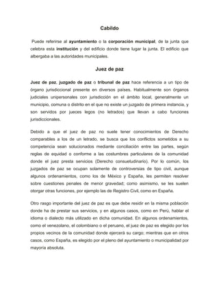 Cabildo

Puede referirse al ayuntamiento o la corporación municipal, de la junta que
celebra esta institución y del edificio donde tiene lugar la junta. El edificio que
albergaba a las autoridades municipales.


                                  Juez de paz

Juez de paz, juzgado de paz o tribunal de paz hace referencia a un tipo de
órgano jurisdiccional presente en diversos países. Habitualmente son órganos
judiciales unipersonales con jurisdicción en el ámbito local, generalmente un
municipio, comuna o distrito en el que no existe un juzgado de primera instancia, y
son servidos por jueces legos (no letrados) que llevan a cabo funciones
jurisdiccionales.

Debido a que el juez de paz no suele tener conocimientos de Derecho
comparables a los de un letrado, se busca que los conflictos sometidos a su
competencia sean solucionados mediante conciliación entre las partes, según
reglas de equidad o conforme a las costumbres particulares de la comunidad
donde el juez presta servicios (Derecho consuetudinario). Por lo común, los
juzgados de paz se ocupan solamente de controversias de tipo civil, aunque
algunos ordenamientos, como los de México y España, les permiten resolver
sobre cuestiones penales de menor gravedad; como asimismo, se les suelen
otorgar otras funciones, por ejemplo las de Registro Civil, como en España.

Otro rasgo importante del juez de paz es que debe residir en la misma población
donde ha de prestar sus servicios, y en algunos casos, como en Perú, hablar el
idioma o dialecto más utilizado en dicha comunidad. En algunos ordenamientos,
como el venezolano, el colombiano o el peruano, el juez de paz es elegido por los
propios vecinos de la comunidad donde ejercerá su cargo; mientras que en otros
casos, como España, es elegido por el pleno del ayuntamiento o municipalidad por
mayoría absoluta.
 