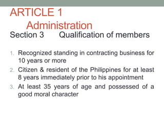 ARTICLE 1
Administration
Section 3 Qualification of members
1. Recognized standing in contracting business for
10 years or more
2. Citizen & resident of the Philippines for at least
8 years immediately prior to his appointment
3. At least 35 years of age and possessed of a
good moral character
 