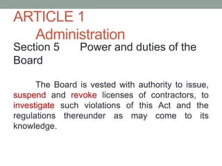 ARTICLE 1
Administration
Section 5 Power and duties of the
Board
The Board is vested with authority to issue,
suspend and revoke licenses of contractors, to
investigate such violations of this Act and the
regulations thereunder as may come to its
knowledge.
 