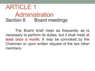 ARTICLE 1
Administration
Section 6 Board meetings
The Board shall meet as frequently as is
necessary to perform its duties, but it shall meet at
least once a month. It may be convoked by the
Chairman or upon written request of the two other
members.
 