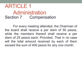 ARTICLE 1
Administration
Section 7 Compensation
For every meeting attended, the Chairman of
the board shall receive a per diem of 50 pesos,
while the members thereof shall receive a per
diem of 25 pesos each: Provided, That in no case
will the total amount received by each of them
exceed the sum of 400 pesos for any one month.
 