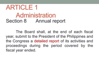 ARTICLE 1
Administration
Section 8 Annual report
The Board shall, at the end of each fiscal
year, submit to the President of the Philippines and
the Congress a detailed report of its activities and
proceedings during the period covered by the
fiscal year ended.
 