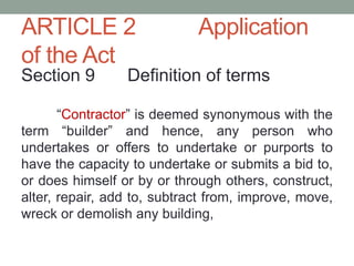 ARTICLE 2 Application
of the Act
Section 9 Definition of terms
“Contractor” is deemed synonymous with the
term “builder” and hence, any person who
undertakes or offers to undertake or purports to
have the capacity to undertake or submits a bid to,
or does himself or by or through others, construct,
alter, repair, add to, subtract from, improve, move,
wreck or demolish any building,
 