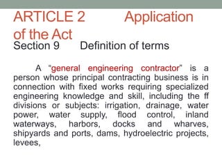 ARTICLE 2 Application
of the Act
Section 9 Definition of terms
A “general engineering contractor” is a
person whose principal contracting business is in
connection with fixed works requiring specialized
engineering knowledge and skill, including the ff
divisions or subjects: irrigation, drainage, water
power, water supply, flood control, inland
waterways, harbors, docks and wharves,
shipyards and ports, dams, hydroelectric projects,
levees,
 
