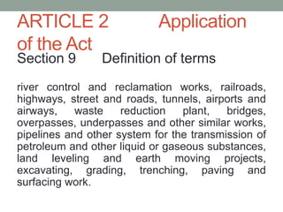 ARTICLE 2 Application
of the Act
Section 9 Definition of terms
river control and reclamation works, railroads,
highways, street and roads, tunnels, airports and
airways, waste reduction plant, bridges,
overpasses, underpasses and other similar works,
pipelines and other system for the transmission of
petroleum and other liquid or gaseous substances,
land leveling and earth moving projects,
excavating, grading, trenching, paving and
surfacing work.
 