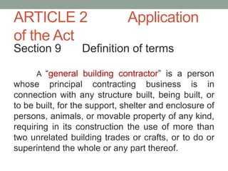 ARTICLE 2 Application
of the Act
Section 9 Definition of terms
A “general building contractor” is a person
whose principal contracting business is in
connection with any structure built, being built, or
to be built, for the support, shelter and enclosure of
persons, animals, or movable property of any kind,
requiring in its construction the use of more than
two unrelated building trades or crafts, or to do or
superintend the whole or any part thereof.
 