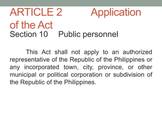 ARTICLE 2 Application
of the Act
Section 10 Public personnel
This Act shall not apply to an authorized
representative of the Republic of the Philippines or
any incorporated town, city, province, or other
municipal or political corporation or subdivision of
the Republic of the Philippines.
 