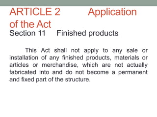 ARTICLE 2 Application
of the Act
Section 11 Finished products
This Act shall not apply to any sale or
installation of any finished products, materials or
articles or merchandise, which are not actually
fabricated into and do not become a permanent
and fixed part of the structure.
 