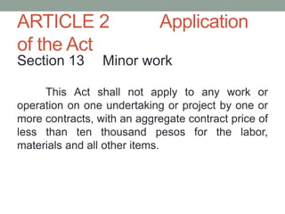 ARTICLE 2 Application
of the Act
Section 13 Minor work
This Act shall not apply to any work or
operation on one undertaking or project by one or
more contracts, with an aggregate contract price of
less than ten thousand pesos for the labor,
materials and all other items.
 
