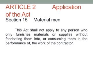 ARTICLE 2 Application
of the Act
Section 15 Material men
This Act shall not apply to any person who
only furnishes materials or supplies without
fabricating them into, or consuming them in the
performance of, the work of the contractor.
 