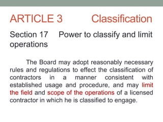 ARTICLE 3 Classification
Section 17 Power to classify and limit
operations
The Board may adopt reasonably necessary
rules and regulations to effect the classification of
contractors in a manner consistent with
established usage and procedure, and may limit
the field and scope of the operations of a licensed
contractor in which he is classified to engage.
 