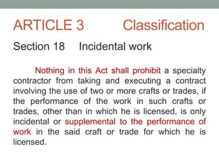 ARTICLE 3 Classification
Section 18 Incidental work
Nothing in this Act shall prohibit a specialty
contractor from taking and executing a contract
involving the use of two or more crafts or trades, if
the performance of the work in such crafts or
trades, other than in which he is licensed, is only
incidental or supplemental to the performance of
work in the said craft or trade for which he is
licensed.
 